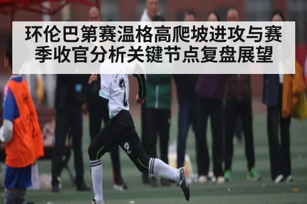 环伦巴第赛温格高爬坡进攻与赛季收官分析关键节点复盘展望