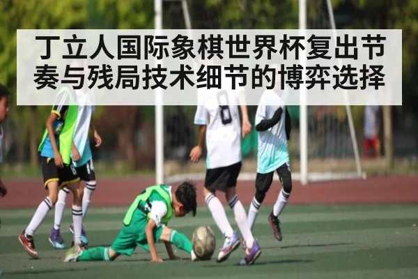丁立人国际象棋世界杯复出节奏与残局技术细节的博弈选择